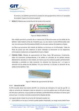 Despliegue de la Red ASTURCÓN
                                                                                                       Manual de Diseño V3.2




          El armario y los Splitters permitirán la ampliación del equipamiento interior sin necesidad
          de emplear ninguna herramienta especial.

     MOEB-72. Módulo para la distribución de acceso a los usuarios.




                                              Figura 6: Módulo MOEB-72

      Este módulo permite la conexión de un máximo de 72 fibras de acceso con las salidas de los
      Splitters. Cada módulo consta de 3 Casettes que, a su vez, tienen 2 zonas diferenciadas cada
      una. Una zona para 24 enfrentadores SC/APC y la otra para realizar 24 empalmes a Pigtail.

      Las fibras que provienen del módulo de Splitters se terminan en el enfrentador. Todas las
      fibras de acceso que dan cobertura al sector diseñado se terminarán en los respectivos
      enfrentadores mediante la correspondiente fusión a Pigtail.

     PARKING PANEL. Módulo de aparcamiento de fibras, hasta 180 posiciones. Inicialmente,
      todos los conectores correspondientes a las salidas no utilizadas de los splitters estarán
      debidamente ubicados en este módulo, de manera que los cordones queden perfectamente
      ordenados y accesibles en todo momento. Se utilizarán las columnas de 1 a 4 para la
      ubicación de las salidas de dos Splitters 1:8 y las columnas 5 a 20 para la ubicación de las
      salidas de dos Splitters 1:32.




                                   Figura 7: Módulo de aparcamiento de fibras

4.1.4     Ubicación del NS
EL NS se puede ubicar bien dentro del NP o en armarios de intemperie. En caso de que NS se
aloje en armarios de intemperie, éstos se ubicarán en una zona pública que no dificulte el paso
de vehículos o personas, ni que puedan ser dañados y preferiblemente centrado en el sector para
procurar que no existan viviendas excesivamente alejadas de éste.

Los lugares donde instalar los armarios de intemperie pueden ser:
     Local público en los que el armario pueda quedar empotrado y se tenga acceso desde fuera


        Gestión de Infraestructuras Públicas de Telecomunicaciones del Principado de Asturias S.A. / C.I.F.: A-74177221
    C/Fernández Capalleja 17, Bajo / 33011 Oviedo / Tfno.: 985 08 00 20 / Correo: correo@gitpa.es / Web: www.gitpa.es
                                                       Página 10 de 42
 