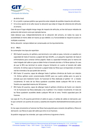 Despliegue de la Red ASTURCÓN
                                                                                                       Manual de Diseño V3.2




       de dicho local.
      En un jardín o parque público que garantice estar alejado de posibles impactos de vehículos.
      Si la única opción es la calle, buscar la ubicación que aleje el riesgo de colisiones de vehículos
       al armario.
Caso de que el lugar elegido tenga riesgo de impacto de vehículos, se han de buscar métodos de
protección del armario como por ejemplo barras.
Cabe destacar que, independientemente de la ubicación del armario, en todos los casos la
accesibilidad al mismo debe ser buena ya que debido a su funcionalidad se requerirá acceso en
múltiples ocasiones.
Dicha ubicación siempre deberá ser consensuada con los Ayuntamientos.

4.1.5     RFU’s
Se contemplan tres tipos de repartidor:

      RFU hasta 6 usuarios, sin splitters, será terminal o con cable en paso, incluirán un cassette con
       capacidad de hasta 6 fusiones a pigtail del tipo SC/UPC, y un pequeño repartidor de hasta 6
       enfrentadores para conectar dichos pigtails. Dado su capacidad limitada para la reserva de
       tubo holgado del cable en paso se debe limitar el tamaño de éste a 16 fibras ópticas. En caso
       de que la RFU sea terminal no existe ninguna limitación en cuanto al tamaño del cable
       entrante. En dichas cajas se fusionarán a pigtail todas las fibras que correspondan al número
       real de viviendas a las que podrá dar servicio.
      RFU hasta 12 usuarios, capaz de albergar hasta 3 splitters cilíndricos de fusión con relación
       1:4. Dichos splitters serán conectorizados SC/UPC para sus cuatro salidas pero no para la
       entrada que será mediante fusión. Se fusionará la fibra dedicada al splitter 1:4 a instalar
       inicialmente. El resto de las fibras quedarán accesibles desde cualquier RFU de la rama.
       Tendrá una capacidad máxima de 18 fusiones.
      RFU hasta 24 usuarios, capaz de albergar hasta 6 splitters cilíndricos de fusión con relación
       1:4. Se fusionarán las fibras dedicadas a los 2 splitters 1:4 a instalar inicialmente. El resto de
       las fibras quedarán accesibles desde cualquier RFU de la rama. Tendrá capacidad para 24
       fusiones.

Las cajas de 12 y 24 usuarios permitirán el cable en paso y 2 salidas de cables en derivación, por
lo que contarán con puertos de acceso y cassettes de empalme diseñados/dimensionados para tal
fin.

En las cajas únicamente se fusionan las fibras hacia pig-tails para conexión de splitters y fibras en
derivación. Las fibras en paso del cable que entra no se fusionan.

Se podrán reagrupar las viviendas por cajas conforme al siguiente criterio:




        Gestión de Infraestructuras Públicas de Telecomunicaciones del Principado de Asturias S.A. / C.I.F.: A-74177221
    C/Fernández Capalleja 17, Bajo / 33011 Oviedo / Tfno.: 985 08 00 20 / Correo: correo@gitpa.es / Web: www.gitpa.es
                                                       Página 11 de 42
 