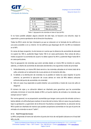 Despliegue de la Red ASTURCÓN
                                                                                                       Manual de Diseño V3.2




                                     Nº DE VIVIENDAS                TIPO DE RFU
                                       0-6                     Hasta 6 usuarios
                                       7- 12                   Hasta 12 usuarios
                                       13 - 24                 Hasta 24 usuarios
                                       Más de 24               Más de una RFU

                                Tabla 1: Agrupación de viviendas en base al tipo de RFU

Si no fuera posible adoptar alguna solución de este tipo, se buscaría una solución, bajo la
supervisión y previa aprobación de la Dirección Facultativa.

Todas los RFU’s serán de tipo intemperie ya que se colocarán en la fachada de los edificios en
una zona accesible o en su interior. En los edificios que dispongan de ICT, los RFU se instalarán
en el RITI.

En ramas de baja ocupación, ha de tenerse en cuenta que la distancia de acometida de abonado
no supere los 100 m, pudiendo llegar hasta 150 m en casos particulares. Para ramas de alta y
media ocupación la acometida de usuario no debe superar los 40 m, pudiendo llegar hasta 60 m
en casos particulares.

Para la agrupación de viviendas que serán servidas desde un mismo RFU se tendrá en cuenta,
además, un diseño de acometida de abonado atendiendo a los siguientes niveles de prioridad:

1. Preferiblemente, un mismo RFU dará servicio a las viviendas ubicadas en el mismo lado de la
    calle, evitando así la realización de cruces aéreos en el momento del alta.
2. Si debido a la distribución de viviendas no es posible en todos los casos respetar el punto
    anterior, se permitirá la ejecución de cruces aéreos en recto (el RFU deberá colocarse
    enfrente del punto de acometida a la vivienda).
3. Sólo en casos muy especiales se podrá diseñar una acometida a través de cruce de calle en
    diagonal.

El número de cajas y su ubicación deberá ser diseñado para garantizar que las acometidas
verticales minimicen el recorrido desde el RFU y el punto óptimo de entrada a la vivienda, que
siempre será el “salón”.

Por norma general, no se proyectarán acometidas que tengan como punto de entrada cocinas o
baños debido a la dificultad para realizar el recorrido de la misma. Sólo en casos muy puntuales y
bajo la aprobación y supervisión de la Dirección Facultativa correspondiente, la ubicación de las
RFU’s podrá ser diseñada de manera que puedan proyectarse acometidas en las que el punto de
entrada a la vivienda no sea el “salón”.

4.1.6     Red Principal de Acceso
La RPA comprende el tramo de red entre el punto de inicio de red (podrá ubicarse en el local del
NP) y los NS.

        Gestión de Infraestructuras Públicas de Telecomunicaciones del Principado de Asturias S.A. / C.I.F.: A-74177221
  C/Fernández Capalleja 17, Bajo / 33011 Oviedo / Tfno.: 985 08 00 20 / Correo: correo@gitpa.es / Web: www.gitpa.es
                                                       Página 12 de 42
 