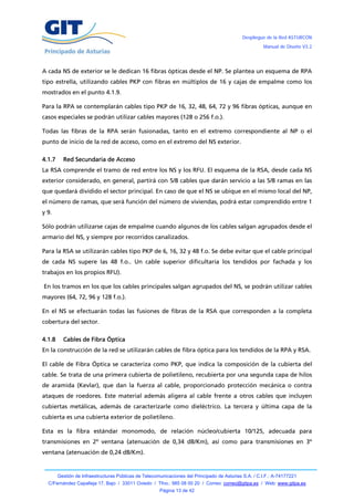 Despliegue de la Red ASTURCÓN
                                                                                                       Manual de Diseño V3.2




A cada NS de exterior se le dedican 16 fibras ópticas desde el NP. Se plantea un esquema de RPA
tipo estrella, utilizando cables PKP con fibras en múltiplos de 16 y cajas de empalme como los
mostrados en el punto 4.1.9.

Para la RPA se contemplarán cables tipo PKP de 16, 32, 48, 64, 72 y 96 fibras ópticas, aunque en
casos especiales se podrán utilizar cables mayores (128 o 256 f.o.).

Todas las fibras de la RPA serán fusionadas, tanto en el extremo correspondiente al NP o el
punto de inicio de la red de acceso, como en el extremo del NS exterior.

4.1.7     Red Secundaria de Acceso
La RSA comprende el tramo de red entre los NS y los RFU. El esquema de la RSA, desde cada NS
exterior considerado, en general, partirá con 5/8 cables que darán servicio a las 5/8 ramas en las
que quedará dividido el sector principal. En caso de que el NS se ubique en el mismo local del NP,
el número de ramas, que será función del número de viviendas, podrá estar comprendido entre 1
y 9.

Sólo podrán utilizarse cajas de empalme cuando algunos de los cables salgan agrupados desde el
armario del NS, y siempre por recorridos canalizados.

Para la RSA se utilizarán cables tipo PKP de 6, 16, 32 y 48 f.o. Se debe evitar que el cable principal
de cada NS supere las 48 f.o.. Un cable superior dificultaría los tendidos por fachada y los
trabajos en los propios RFU).

En los tramos en los que los cables principales salgan agrupados del NS, se podrán utilizar cables
mayores (64, 72, 96 y 128 f.o.).

En el NS se efectuarán todas las fusiones de fibras de la RSA que corresponden a la completa
cobertura del sector.

4.1.8     Cables de Fibra Óptica
En la construcción de la red se utilizarán cables de fibra óptica para los tendidos de la RPA y RSA.

El cable de Fibra Óptica se caracteriza como PKP, que indica la composición de la cubierta del
cable. Se trata de una primera cubierta de polietileno, recubierta por una segunda capa de hilos
de aramida (Kevlar), que dan la fuerza al cable, proporcionado protección mecánica o contra
ataques de roedores. Este material además aligera al cable frente a otros cables que incluyen
cubiertas metálicas, además de caracterizarle como dieléctrico. La tercera y última capa de la
cubierta es una cubierta exterior de polietileno.

Esta es la fibra estándar monomodo, de relación núcleo/cubierta 10/125, adecuada para
transmisiones en 2º ventana (atenuación de 0,34 dB/Km), así como para transmisiones en 3º
ventana (atenuación de 0,24 dB/Km).


        Gestión de Infraestructuras Públicas de Telecomunicaciones del Principado de Asturias S.A. / C.I.F.: A-74177221
  C/Fernández Capalleja 17, Bajo / 33011 Oviedo / Tfno.: 985 08 00 20 / Correo: correo@gitpa.es / Web: www.gitpa.es
                                                       Página 13 de 42
 
