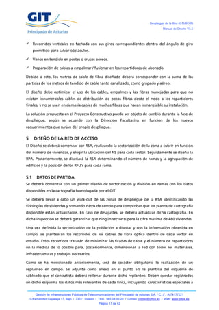 Despliegue de la Red ASTURCÓN
                                                                                                       Manual de Diseño V3.2




     Recorridos verticales en fachada con sus giros correspondientes dentro del ángulo de giro
      permitido para salvar obstáculos.

     Vanos en tendido en postes o cruces aéreos.

     Preparación de cables a empalmar / fusionar en los repartidores de abonado.

Debido a esto, los metros de cable de fibra diseñado deberá corresponder con la suma de las
partidas de los metros de tendido de cable tanto canalizado, como grapado y aéreo.

El diseño debe optimizar el uso de los cables, empalmes y las fibras manejadas para que no
existan innumerables cables de distribución de pocas fibras desde el nodo a los repartidores
finales, y no se usen en demasía cables de muchas fibras que hacen inmanejable su instalación.

La solución propuesta en el Proyecto Constructivo puede ser objeto de cambio durante la fase de
despliegue, según se acuerde con la Dirección Facultativa en función de los nuevos
requerimientos que surjan del propio despliegue.


5     DISEÑO DE LA RED DE ACCESO
El Diseño se deberá comenzar por RSA, realizando la sectorización de la zona a cubrir en función
del número de viviendas, y elegir la ubicación del NS para cada sector. Seguidamente se diseña la
RPA. Posteriormente, se diseñará la RSA determinando el número de ramas y la agrupación de
edificios y la posición de los RFU’s para cada rama.


5.1     DATOS DE PARTIDA
Se deberá comenzar con un primer diseño de sectorización y división en ramas con los datos
disponibles en la cartografía homologada por el GIT.

Se deberá llevar a cabo un walk-out de las zonas de despliegue de la RSA identificando las
tipologías de viviendas y tomando datos de campo para comprobar que los planos de cartografía
disponible están actualizados. En caso de desajustes, se deberá actualizar dicha cartografía. En
dicha inspección se deberá garantizar que ningún sector supera la cifra máxima de 480 viviendas.

Una vez definida la sectorización de la población a diseñar y con la información obtenida en
campo, se plantearan los recorridos de los cables de fibra óptica dentro de cada sector en
estudio. Estos recorridos tratarán de minimizar las tiradas de cable y el número de repartidores
en la medida de lo posible para, posteriormente, dimensionar la red con todos los materiales,
infraestructuras y trabajos necesarios.

Como se ha mencionado anteriormente, será de carácter obligatorio la realización de un
replanteo en campo. Se adjunta como anexo en el punto 5.9 la plantilla del esquema de
cableado que el contratista deberá rellenar durante dicho replanteo. Deben quedar registrados
en dicho esquema los datos más relevantes de cada finca, incluyendo características especiales a


        Gestión de Infraestructuras Públicas de Telecomunicaciones del Principado de Asturias S.A. / C.I.F.: A-74177221
    C/Fernández Capalleja 17, Bajo / 33011 Oviedo / Tfno.: 985 08 00 20 / Correo: correo@gitpa.es / Web: www.gitpa.es
                                                       Página 17 de 42
 