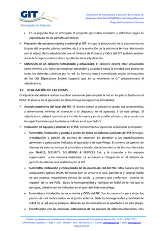 Elaboración de los proyectos y ejecución de las obras de
                                                                     despliegue de la Red ASTURCÓN en dieciséis poblaciones
                                                                                              Pliego de Prescripciones Técnicas



           En la segunda fase se entregará el proyecto ejecutable completo y definitivo según lo
            especificado en los párrafos anteriores.

 Prestación de asistencia técnica y material al GIT. Incluye la elaboración de la documentación
      (copias del proyecto, planos, escritos, etc.), y la prestación de la asistencia técnica relacionada
      con el objeto de la adjudicación que el Director de Proyecto y Obra del GIT pudiera precisar
      durante la vigencia del contrato resultante de la adjudicación.

 Obtención de un callejero normalizado y actualizado. El callejero deberá estar actualizado
      como mínimo a la fecha del proyecto ejecutable y alcanzará hasta la entidad piso-puerta de
      todas las viviendas cubiertas por la red. Su formato estará normalizado según los requisitos
      de los OSS (Operations System Support) que en su momento el GIT proporcionará al
      adjudicatario.

3.2       REALIZACIÓN DE LAS OBRAS
El adjudicatario deberá realizar las obras necesarias para ampliar la red en los plazos fijados en el
PCAP. El alcance de la ejecución de obras incluye las siguientes actividades:

 Acondicionamiento del local del PIX. El recinto donde se ubicará la caseta, sus características
      y dimensiones mínimas se atendrán a lo dispuesto en el apartado 5 de este pliego. El
      adjudicatario deberá suministrar e instalar la caseta y cerrar y vallar el recinto de acuerdo con
      las especificaciones que también se indican en el apartado 5.

 Instalación de equipos y sistemas en el PIX. Comprende las siguientes actividades principales :

           Suministro, instalación y puesta a punto de todos los sistemas auxiliares del PIX (energía,
            climatización y gestión de alarmas de entorno). Se atendrán a las especificaciones
            generales y particulares indicadas el apartado 5 de este Pliego. El sistema de gestión de
            alarmas de entorno incluye el suministro e instalación del recolector de alarmas fabricado
            por THALES, SECURITY, SOLUTIONS & SERVICES S.A. y la conexión a los equipos
            supervisados        a los sensores instalados. La activación e integración en el sistema de
            gestión de alarmas será realizada por el GIT.

           Suministro, instalación y conexionado de los pasivos de red del PIX. Estos pasivos son los
            acopladores ópticos WDM, formados por un armario o rack, bastidores y tarjetas WDM
            de seis puertos, repartidores ópticos de salida y Jumpers que conforman sistema de
            reparto de la red PON. Dada la homogeneidad y facilidad de O&M de la red que se
            persigue, deberán ser los indicados en el apartado 6 de este pliego.

           Suministro e instalación de los armarios y ODFs del PIX. Son los necesarios para alojar los
            pasivos de red mencionados en el punto anterior. Dada la homogeneidad y facilidad de
            O&M de la red que se persigue, deberán ser los indicados en el apartado 6 de este pliego.

           Coordinación con las empresas instaladoras de los equipos de telecomunicaciones. Esta


          Gestión de Infraestructuras Públicas de Telecomunicaciones del Principado de Asturias S.A. / C.I.F.: A-74177221
  C/Fernández Capalleja 17, Bajo / 33011 Oviedo / Tfno.: 985 08 00 20 / Correo: correo@gitpa.es / Web: www.gitpa.es
                                                          Página 8 de 37
 