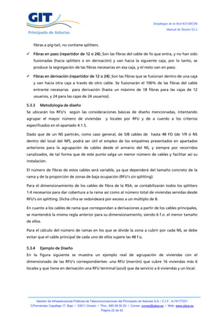Despliegue de la Red ASTURCÓN
                                                                                                       Manual de Diseño V3.2




      fibras a pig-tail, no contiene splitters.

     Fibras en paso (repartidor de 12 o 24): Son las fibras del cable de fo que entra, y no han sido
      fusionadas (hacia splitters o en derivación) y van hacia la siguiente caja, por lo tanto, se
      produce la segregación de las fibras necesarias en esa caja, y el resto van en paso.

     Fibras en derivación (repartidor de 12 o 24): Son las fibras que se fusionan dentro de una caja
      y van hacia otra caja a través de otro cable. Se fusionarán el 100% de las fibras del cable
      entrante necesarias para derivación (hasta un máximo de 18 fibras para las cajas de 12
      usuarios, y 24 para las cajas de 24 usuarios).

5.3.3     Metodología de diseño
Se ubicarán los RFU’s           según las consideraciones básicas de diseño mencionadas, intentando
agrupar el mayor número de viviendas                      y locales por RFU y de a cuerdo a los criterios
especificados en el apartado 4.1.5.

Dado que de un NS partirán, como caso general, de 5/8 cables de hasta 48 FO (de 1/9 si NS
dentro del local del NP), podrá ser útil el empleo de los empalmes presentados en apartados
anteriores para la agrupación de cables desde el armario del NS, y siempre por recorridos
canalizados, de tal forma que de este punto salga un menor número de cables y facilitar así su
instalación.

El número de fibras de estos cables será variable, ya que dependerá del tamaño concreto de la
rama y de la proporción de zonas de baja ocupación (RFU’s sin splitting).

Para el dimensionamiento de los cables de fibra de la RSA, se contabilizarán todos los splitters
1:4 necesarios para dar cobertura a la rama así como al número total de viviendas servidas desde
RFU’s sin splitting. Dicha cifra se redondeará por exceso a un múltiplo de 8.

En cuanto a los cables de rama que correspondan a derivaciones a partir de los cables principales,
se mantendrá la misma regla anterior para su dimensionamiento, siendo 6 f.o. el menor tamaño
de ellos.

Para el cálculo del número de ramas en los que se divide la zona a cubrir por cada NS, se debe
evitar que el cable principal de cada uno de ellos supere las 48 f.o.

5.3.4     Ejemplo de Diseño
En la figura siguiente se muestra un ejemplo real de agrupación de viviendas con el
dimensionado de las RFU’s correspondientes: una RFU (marrón) que cubre 16 viviendas más 6
locales y que tiene en derivación una RFU terminal (azul) que da servicio a 6 viviendas y un local.




        Gestión de Infraestructuras Públicas de Telecomunicaciones del Principado de Asturias S.A. / C.I.F.: A-74177221
    C/Fernández Capalleja 17, Bajo / 33011 Oviedo / Tfno.: 985 08 00 20 / Correo: correo@gitpa.es / Web: www.gitpa.es
                                                       Página 22 de 42
 