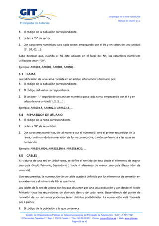 Despliegue de la Red ASTURCÓN
                                                                                                       Manual de Diseño V3.2




1. El código de la población correspondiente.

2. La letra “S” de sector.

3. Dos caracteres numéricos para cada sector, empezando por el 01 y en saltos de una unidad
      (01, 02, 03, ...).

Cabe destacar que, cuando el NS esté ubicado en el local del NP, los caracteres numéricos
utilizados serán “00”.

Ejemplo: ARRS01, ARRS05, ARRS07, ARRS00...

6.3     RAMA
La codificación de una rama consiste en un código alfanumérico formado por:
1. El código de la población correspondiente.

2. El código del sector correspondiente.

3. El carácter “.” seguido de un carácter numérico para cada rama, empezando por el 1 y en
      saltos de una unidad (1, 2, 3, ...) .

Ejemplo: ARRS01.1, ARRS02.3, ARRS03.4, ...

6.4     REPARTIDOR DE USUARIO
1. El código de la rama correspondiente.

2. La letra “R” de repartidor.

3. Dos caracteres numéricos, de tal manera que el número 01 será el primer repartidor de la
      rama, continuando la numeración de forma consecutiva, dando preferencia a las cajas en
      derivación.

Ejemplo: ARRS01.1R04, ARRS02.3R14, ARRS03.4R20, ...

6.5     CABLES
Al tratarse de una red en árbol-rama, se define el sentido de ésta desde el elemento de mayor
jerarquía (Nodo Primario, Secundario ) hacia el elemento de menor jerarquía (Repartidor de
usuarios).

Con esta premisa, la numeración de un cable quedará definida por los elementos de conexión en
sus extremos y el número de fibras que tiene.

Los cables de la red de acceso son los que discurren por una sola población y van desde el Nodo
Primario hasta los repartidores de abonado dentro de cada rama. Dependiendo del punto de
conexión de sus extremos podemos tener distintas posibilidades. La numeración está formada
por 4 partes:

1. El código de la población a la que pertenece.

        Gestión de Infraestructuras Públicas de Telecomunicaciones del Principado de Asturias S.A. / C.I.F.: A-74177221
  C/Fernández Capalleja 17, Bajo / 33011 Oviedo / Tfno.: 985 08 00 20 / Correo: correo@gitpa.es / Web: www.gitpa.es
                                                       Página 25 de 42
 