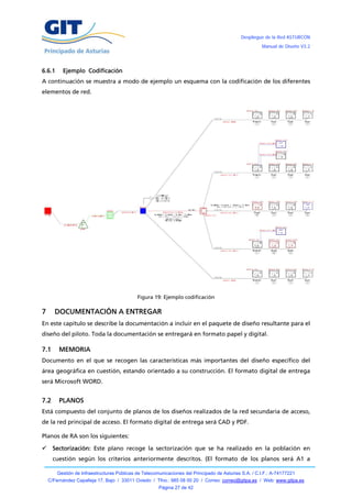 Despliegue de la Red ASTURCÓN
                                                                                                       Manual de Diseño V3.2




6.6.1     Ejemplo Codificación
A continuación se muestra a modo de ejemplo un esquema con la codificación de los diferentes
elementos de red.




                                             Figura 19: Ejemplo codificación

7     DOCUMENTACIÓN A ENTREGAR
En este capítulo se describe la documentación a incluir en el paquete de diseño resultante para el
diseño del piloto. Toda la documentación se entregará en formato papel y digital.

7.1     MEMORIA
Documento en el que se recogen las características más importantes del diseño específico del
área geográfica en cuestión, estando orientado a su construcción. El formato digital de entrega
será Microsoft WORD.


7.2     PLANOS
Está compuesto del conjunto de planos de los diseños realizados de la red secundaria de acceso,
de la red principal de acceso. El formato digital de entrega será CAD y PDF.

Planos de RA son los siguientes:

     Sectorización: Este plano recoge la sectorización que se ha realizado en la población en
      cuestión según los criterios anteriormente descritos. (El formato de los planos será A1 a

        Gestión de Infraestructuras Públicas de Telecomunicaciones del Principado de Asturias S.A. / C.I.F.: A-74177221
    C/Fernández Capalleja 17, Bajo / 33011 Oviedo / Tfno.: 985 08 00 20 / Correo: correo@gitpa.es / Web: www.gitpa.es
                                                       Página 27 de 42
 