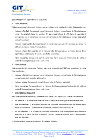 Despliegue de la Red ASTURCÓN
                                                                                                       Manual de Diseño V3.2




(pequeño) para los repartidores de 6 usuarios.

 SERVICIO INICIAL

Está compuesto del número de fusiones que se realizan en la instalación inicial. Estas pueden ser:

     Fusiones a Pig-Tail. Corresponde con el número de fusiones entre el cable de fibra óptica que
      entra y los pig-tails hacia los splitters 1:4 para repartidores G y M. Para el repartidor P
      corresponde con el número de fusiones entre el cable de fibra óptica que entra y los pig-tails
      hacia el repartidor.

     Fusiones en derivación. Corresponde con el número de fusiones entre el cable que entra y el
      cable en derivación hacia otro repartidor.

     Fusiones totales. Corresponde con el número total de fusiones que se realiza dentro de un
      repartidor, y será la suma de los dos apartados anteriores.

     Fibras necesarias. Corresponde con el número de fibras ocupadas inicialmente del cable de
      hasta 48 fibras ópticas que sirve a cada rama.

 SERVICIO 100%

Está compuesto del número de fusiones para una ocupación del 100% de servicio en la rama.
Estas pueden ser:

     Fusiones a Pig-tail. Corresponde con el número de fusiones entre el cable de fibra óptica que
      entra y los pig-tails hacia los splitters 1:4.

     Fusiones totales. Corresponde con el número total de fusiones a pig-tail.

     Fibras necesarias. Corresponde con el número de fibras ocupadas finalmente del cable de
      hasta 48 fibras ópticas que sirve a cada rama.

 UNIDADES INMOBILIARIAS

Hace referencia a las viviendas y locales servidos desde cada repartidor. En este caso tenemos:

     U.I. Servidas. Es el número de viviendas más locales que están asignadas a cada repartidor.

     Max. Viv servidas. Es el número máximo de unidades inmobiliarias que se pueden servir
      desde un repartidor. Corresponde al número de fusiones hacia pig-tail por 4.

     U.I. Sin previsión. Es el número de unidades inmobiliarias que no se podrán servir desde un
      repartidor si se da el 100% de ocupación. Ocurrirá cuando el número de U.I. Servidas sea >
      Max. Viv. Servidas.

La siguiente tabla muestra un ejemplo de tabla de fusiones:




        Gestión de Infraestructuras Públicas de Telecomunicaciones del Principado de Asturias S.A. / C.I.F.: A-74177221
    C/Fernández Capalleja 17, Bajo / 33011 Oviedo / Tfno.: 985 08 00 20 / Correo: correo@gitpa.es / Web: www.gitpa.es
                                                       Página 30 de 42
 