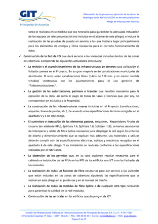 Elaboración de los proyectos y ejecución de las obras de
                                                                   despliegue de la Red ASTURCÓN en dieciséis poblaciones
                                                                                            Pliego de Prescripciones Técnicas



          tarea se realizará en la medida que sea necesaria para garantizar la adecuada instalación
          de los equipos de telecomunicación (no incluida en el alcance de este pliego), e incluye la
          realización de las pruebas de puesta en servicio a las que hubiera lugar principalmente
          para los elementos de energía y clima necesarios para el correcto funcionamiento de
          éstos.

 Construcción de la Red de FO que dará servicio a las viviendas incluidas dentro de las zonas
    de cobertura. Comprende las siguientes actividades principales:

         La revisión y el acondicionamiento de las infraestructuras de terceros cuya utilización el
          licitador prevea en el Proyecto. En su gran mayoría serán canalizaciones municipales de
          alumbrado. El resto serán canalizaciones libres (tubos de 110 mm. y en menor medida
          tritubos)      construidas        por     los     ayuntamientos          para      el    uso     genérico       de
          “Telecomunicaciones”.

         La gestión de las autorizaciones, permisos o licencias que resulten necesarios para la
          ejecución de la obra, así como el pago de todas las tasas o licencias que, por Ley, no
          correspondan en exclusiva a la Propiedad.

         La construcción de las infraestructuras nuevas incluidas en el Proyecto (canalizaciones,
          arquetas, líneas de postes, etc.), de acuerdo a las especificaciones técnicas recogidas en el
          apartado 5 y 6 de este pliego.

         El suministro e instalación de los elementos pasivos, empalmes, Repartidores Finales de
          Usuario (en adelante RFU), Splitters 1:4, Splitters 1:8, Splitters 1:32, armarios secundarios
          de intemperie y cables de fibra óptica necesarios para desplegar la red según los criterios
          de diseño y dimensionamiento que se explican más adelante. Los materiales a utilizar
          deberán cumplir con las especificaciones eléctricas, ópticas y mecánicas recogidas en el
          apartado 6 de este pliego. Y su instalación se realizará conforme a las especificaciones
          indicadas por el fabricante.

         La obtención de los permisos que, en su caso pudieran resultar necesarios para el
          cableado e instalación de las RFUs en los RITI de los edificios con ICT o en las fachadas de
          las viviendas.

         La realización de todas las fusiones de fibra necesarias para dar servicio a las viviendas
          que están incluidas en las zonas de cobertura siguiendo las especificaciones que se
          indican en este pliego en el punto xxx y en el manual de diseño.

         La realización de todas las medidas de fibra óptica o de cualquier otro tipo necesarias
          para garantizar la calidad de la red instalada.

         Construcción de las verticales en los edificios que dispongan de ICT.




        Gestión de Infraestructuras Públicas de Telecomunicaciones del Principado de Asturias S.A. / C.I.F.: A-74177221
  C/Fernández Capalleja 17, Bajo / 33011 Oviedo / Tfno.: 985 08 00 20 / Correo: correo@gitpa.es / Web: www.gitpa.es
                                                        Página 9 de 37
 