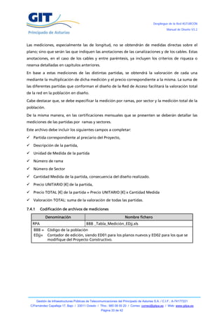 Despliegue de la Red ASTURCÓN
                                                                                                       Manual de Diseño V3.2




Las mediciones, especialmente las de longitud, no se obtendrán de medidas directas sobre el
plano; sino que serán las que indiquen las anotaciones de las canalizaciones y de los cables. Estas
anotaciones, en el caso de los cables y entre paréntesis, ya incluyen los criterios de riqueza o
reserva detalladas en capítulos anteriores.

En base a estas mediciones de las distintas partidas, se obtendrá la valoración de cada una
mediante la multiplicación de dicha medición y el precio correspondiente a la misma. La suma de
las diferentes partidas que conforman el diseño de la Red de Acceso facilitará la valoración total
de la red en la población en diseño.

Cabe destacar que, se debe especificar la medición por ramas, por sector y la medición total de la
población.

De la misma manera, en las certificaciones mensuales que se presenten se deberán detallar las
mediciones de las partidas por ramas y sectores.

Este archivo debe incluir los siguientes campos a completar:

     Partida correspondiente al preciario del Proyecto,

     Descripción de la partida,

     Unidad de Medida de la partida

     Número de rama

     Número de Sector

     Cantidad Medida de la partida, consecuencia del diseño realizado.

     Precio UNITARIO [€] de la partida,

     Precio TOTAL [€] de la partida = Precio UNITARIO [€] x Cantidad Medida

 Valoración TOTAL: suma de la valoración de todas las partidas.

7.4.1      Codificación de archivos de mediciones

              Denominación                                               Nombre fichero
     RPA                                    BBB _Tabla_Medición_EDjj.xls
      BBB = Código de la población
      EDjj= Contador de edición, siendo ED01 para los planos nuevos y ED02 para los que se
            modifique del Proyecto Constructivo.




        Gestión de Infraestructuras Públicas de Telecomunicaciones del Principado de Asturias S.A. / C.I.F.: A-74177221
    C/Fernández Capalleja 17, Bajo / 33011 Oviedo / Tfno.: 985 08 00 20 / Correo: correo@gitpa.es / Web: www.gitpa.es
                                                       Página 33 de 42
 