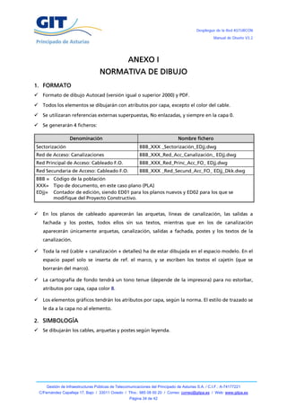 Despliegue de la Red ASTURCÓN
                                                                                                       Manual de Diseño V3.2




                                                      ANEXO I
                                      NORMATIVA DE DIBUJO
1. FORMATO
 Formato de dibujo Autocad (versión igual o superior 2000) y PDF.

 Todos los elementos se dibujarán con atributos por capa, excepto el color del cable.

 Se utilizaran referencias externas superpuestas, No enlazadas, y siempre en la capa 0.

 Se generarán 4 ficheros:

                     Denominación                                                  Nombre fichero
Sectorización                                                BBB_XXX _Sectorización_EDjj.dwg
Red de Acceso: Canalizaciones                                BBB_XXX_Red_Acc_Canalización_ EDjj.dwg
Red Principal de Acceso: Cableado F.O.                       BBB_XXX_Red_Princ_Acc_FO_ EDjj.dwg
Red Secundaria de Acceso: Cableado F.O.                      BBB_XXX _Red_Secund_Acc_FO_ EDjj_Dkk.dwg
BBB = Código de la población
XXX= Tipo de documento, en este caso plano (PLA)
EDjj= Contador de edición, siendo ED01 para los planos nuevos y ED02 para los que se
      modifique del Proyecto Constructivo.


     En los planos de cableado aparecerán las arquetas, líneas de canalización, las salidas a
      fachada y los postes, todos ellos sin sus textos, mientras que en los de canalización
      aparecerán únicamente arquetas, canalización, salidas a fachada, postes y los textos de la
      canalización.

     Toda la red (cable + canalización + detalles) ha de estar dibujada en el espacio modelo. En el
      espacio papel solo se inserta de ref. el marco, y se escriben los textos el cajetín (que se
      borrarán del marco).

     La cartografía de fondo tendrá un tono tenue (depende de la impresora) para no estorbar,
      atributos por capa, capa color 8.

     Los elementos gráficos tendrán los atributos por capa, según la norma. El estilo de trazado se
      le da a la capa no al elemento.

2. SIMBOLOGÍA
     Se dibujarán los cables, arquetas y postes según leyenda.




        Gestión de Infraestructuras Públicas de Telecomunicaciones del Principado de Asturias S.A. / C.I.F.: A-74177221
    C/Fernández Capalleja 17, Bajo / 33011 Oviedo / Tfno.: 985 08 00 20 / Correo: correo@gitpa.es / Web: www.gitpa.es
                                                       Página 34 de 42
 