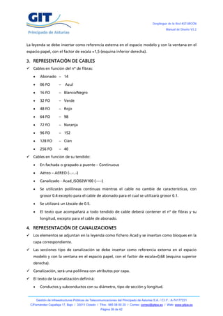 Despliegue de la Red ASTURCÓN
                                                                                                         Manual de Diseño V3.2




La leyenda se debe insertar como referencia externa en el espacio modelo y con la ventana en el
espacio papel, con el factor de escala =1,5 (esquina inferior derecha).

3. REPRESENTACIÓN DE CABLES
 Cables en función del nº de fibras:

           Abonado – 14

           06 FO         –    Azul

           16 FO         – Blanco/Negro

           32 FO         – Verde

           48 FO         – Rojo

           64 FO         – 98

           72 FO         – Naranja

           96 FO         – 152

           128 FO        – Cían

           256 FO        – 40

     Cables en función de su tendido:

           En fachada o grapado a puente – Continuous

           Aéreo – AEREO (-..-..-)

           Canalizado - Acad_ISO02W100 (-----)

           Se utilizarán polilíneas continuas mientras el cable no cambie de características, con
            grosor 0.4 excepto para el cable de abonado para el cual se utilizará grosor 0.1.

           Se utilizará un Ltscale de 0.5.

           El texto que acompañará a todo tendido de cable deberá contener el nº de fibras y su
            longitud, excepto para el cable de abonado.

4. REPRESENTACIÓN DE CANALIZACIONES
     Los elementos se adjuntan en la leyenda como fichero Acad y se insertan como bloques en la
      capa correspondiente.

     Las secciones tipo de canalización se debe insertar como referencia externa en el espacio
      modelo y con la ventana en el espacio papel, con el factor de escala=0,68 (esquina superior
      derecha).

     Canalización, será una polilínea con atributos por capa.

     El texto de la canalización definirá:

           Conductos y subconductos con su diámetro, tipo de sección y longitud.


          Gestión de Infraestructuras Públicas de Telecomunicaciones del Principado de Asturias S.A. / C.I.F.: A-74177221
    C/Fernández Capalleja 17, Bajo / 33011 Oviedo / Tfno.: 985 08 00 20 / Correo: correo@gitpa.es / Web: www.gitpa.es
                                                         Página 36 de 42
 