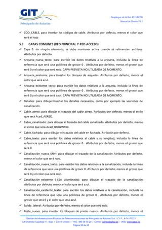Despliegue de la Red ASTURCÓN
                                                                                                      Manual de Diseño V3.2




 COD_CABLE, para insertar los códigos de cable. Atributos por defecto, menos el color que
      será el rojo

5.3      CAPAS COMUNES (RED PRINCIPAL Y RED ACCESO):
 Capa 0: sin ningún elemento, se debe mantener activa cuando sé referencien archivos.
      Atributos por defecto.

 Arqueta_nueva_texto: para escribir los datos relativos a la arqueta, incluida la línea de
      referencia que será una polilínea de grosor 0 . Atributos por defecto, menos el grosor que
      será 0 y el color que será rojo. CAPA PREVISTA NO UTILIZADA DE MOMENTO.

 Arqueta_existente: para insertar los bloques de arquetas. Atributos por defecto, menos el
      color que será azul.

 Arqueta_existente_texto: para escribir los datos relativos a la arqueta, incluida la línea de
      referencia que será una polilínea de grosor 0 . Atributos por defecto, menos el grosor que
      será 0 y el color que será azul. CAPA PREVISTA NO UTILIZADA DE MOMENTO.

 Detalles: para dibujar/insertar los detalles necesarios, como por ejemplo las secciones de
      canalización.

 Cable_aereo: para dibujar el trazado del cable aéreo. Atributos por defecto, menos el estilo
      que será Acad_AEREO.

 Cable_canalizado: para dibujar el trazado del cable canalizado. Atributos por defecto, menos
      el estilo que será Acad_ISO02W100.

 Cable_fachada: para dibujar el trazado del cable en fachada. Atributos por defecto.

 Cable_texto: para escribir los datos relativos al cable y su longitud, incluida la línea de
      referencia que será una polilínea de grosor 0 . Atributos por defecto, menos el grosor que
      será 0.

 Canalización_nueva_SNnº: para dibujar el trazado de la canalización Atributos por defecto,
      menos el color que será rojo.

 Canalización_nueva_texto: para escribir los datos relativos a la canalización, incluida la línea
      de referencia que será una polilínea de grosor 0. Atributos por defecto, menos el grosor que
      será 0 y el color que será rojo.

 Canalización_existente (_SEA alumbrado): para dibujar el trazado de la canalización
      Atributos por defecto, menos el color que será azul.

 Canalización_existente_texto: para escribir los datos relativos a la canalización, incluida la
      línea de referencia que será una polilínea de grosor 0 . Atributos por defecto, menos el
      grosor que será 0 y el color que será azul.

 Salida_lateral: Atributos por defecto, menos el color que será rojo.

 Poste_nuevo: para insertar los bloques de postes nuevos. Atributos por defecto, menos el

       Gestión de Infraestructuras Públicas de Telecomunicaciones del Principado de Asturias S.A. / C.I.F.: A-74177221
  C/Fernández Capalleja 17, Bajo / 33011 Oviedo / Tfno.: 985 08 00 20 / Correo: correo@gitpa.es / Web: www.gitpa.es
                                                      Página 38 de 42
 