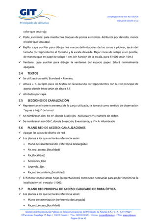 Despliegue de la Red ASTURCÓN
                                                                                                         Manual de Diseño V3.2




      color que será rojo.

 Poste_existente: para insertar los bloques de postes existentes. Atributos por defecto, menos
      el color que será azul.

 Rejilla: capa auxiliar para dibujar los marcos delimitadores de las zonas a plotear, serán del
      tamaño correspondiente al formato y la escala deseada. Dejar zonas de solape a ser posible,
      de manera que en papel se solape 1 cm. (en función de la escala, para 1:1000 serán 10m.)

 Ventana: capa auxiliar para dibujar la ventana/s del espacio papel. Estará normalmente
      apagada.

5.4         TEXTOS
 Se utilizará un estilo Standard = Romans.

 Altura = 1, excepto para los textos de canalización correspondientes con la red principal de
      acceso donde éstos serán de altura 1.5

 Atributos por capa.

5.5         SECCIONES DE CANALIZACIÓN
 Representan el corte transversal de la zanja utilizada, se tomará como sentido de observación
      “aguas a bajo” de la red.

 Se nombrarán con SN-nº, donde S=sección, N=nueva y nº= número de orden.

 Se nombrarán con SEnº, donde S=sección, E=existente, y nº= A Alumbrado

5.6         PLANO RED DE ACCESO: CANALIZACIONES
 Apagar las capas de diseño de red

 Los planos a los que se harán referencia serán:

           Plano de caracterización (referencia descargada)

           Rx_red_acceso_(localidad)

           Rx_(localidad)

           Secciones_tipo

           Leyenda_Ejec

           Rx_red secundaria_(localidad)

 El fichero tendrá tantas hojas (presentaciones) como sean necesarias para poder imprimirse la
      localidad en A1 y escala 1/1000.

5.7         PLANO RED PRINCIPAL DE ACCESO: CABLEADO DE FIBRA ÓPTICA
 Los planos a los que se harán referencia serán:

           Plano de sectorización (referencia descargada)

           Rx_red_acceso_(localidad)

          Gestión de Infraestructuras Públicas de Telecomunicaciones del Principado de Asturias S.A. / C.I.F.: A-74177221
  C/Fernández Capalleja 17, Bajo / 33011 Oviedo / Tfno.: 985 08 00 20 / Correo: correo@gitpa.es / Web: www.gitpa.es
                                                         Página 39 de 42
 