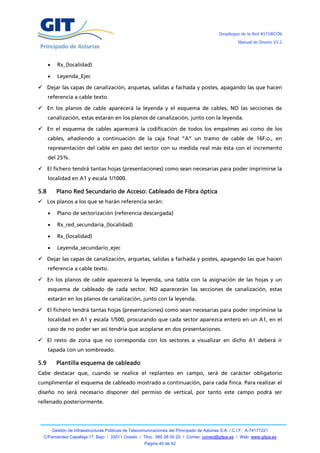 Despliegue de la Red ASTURCÓN
                                                                                                         Manual de Diseño V3.2




           Rx_(localidad)

           Leyenda_Ejec

 Dejar las capas de canalización, arquetas, salidas a fachada y postes, apagando las que hacen
      referencia a cable texto.

 En los planos de cable aparecerá la leyenda y el esquema de cables, NO las secciones de
      canalización, estas estarán en los planos de canalización, junto con la leyenda.

 En el esquema de cables aparecerá la codificación de todos los empalmes así como de los
      cables, añadiendo a continuación de la caja final “A” un tramo de cable de 16F.o., en
      representación del cable en paso del sector con su medida real más ésta con el incremento
      del 25%.

 El fichero tendrá tantas hojas (presentaciones) como sean necesarias para poder imprimirse la
      localidad en A1 y escala 1/1000.

5.8         Plano Red Secundario de Acceso: Cableado de Fibra óptica
 Los planos a los que se harán referencia serán:

           Plano de sectorización (referencia descargada)

           Rx_red_secundaria_(localidad)

           Rx_(localidad)

           Leyenda_secundario_ejec

 Dejar las capas de canalización, arquetas, salidas a fachada y postes, apagando las que hacen
      referencia a cable texto.

 En los planos de cable aparecerá la leyenda, una tabla con la asignación de las hojas y un
      esquema de cableado de cada sector. NO aparecerán las secciones de canalización, estas
      estarán en los planos de canalización, junto con la leyenda.

 El fichero tendrá tantas hojas (presentaciones) como sean necesarias para poder imprimirse la
      localidad en A1 y escala 1/500, procurando que cada sector aparezca entero en un A1, en el
      caso de no poder ser así tendría que acoplarse en dos presentaciones.

 El resto de zona que no corresponda con los sectores a visualizar en dicho A1 deberá ir
      tapada con un sombreado.

5.9         Plantilla esquema de cableado
Cabe destacar que, cuando se realice el replanteo en campo, será de carácter obligatorio
cumplimentar el esquema de cableado mostrado a continuación, para cada finca. Para realizar el
diseño no será necesario disponer del permiso de vertical, por tanto este campo podrá ser
rellenado posteriormente.




          Gestión de Infraestructuras Públicas de Telecomunicaciones del Principado de Asturias S.A. / C.I.F.: A-74177221
  C/Fernández Capalleja 17, Bajo / 33011 Oviedo / Tfno.: 985 08 00 20 / Correo: correo@gitpa.es / Web: www.gitpa.es
                                                         Página 40 de 42
 