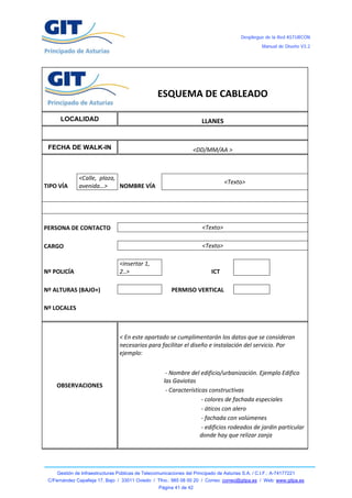 Despliegue de la Red ASTURCÓN
                                                                                                          Manual de Diseño V3.2




 
 
                                                                                                               
                   
                   
                                                      ESQUEMA DE CABLEADO 
                                                                                                               
         LOCALIDAD                                                            LLANES 

                                                                                                                      
    FECHA DE WALK-IN                                                   <DD/MM/AA > 
                                                                                                                      
                                                                                                               
                  <Calle,  plaza, 
                                                                                        <Texto> 
TIPO VÍA          avenida…>        NOMBRE VÍA 
                                                                                                                       

                                                                                                                       
                                                                                                               
PERSONA DE CONTACTO                                                           <Texto> 
                                                                                                               
CARGO                                                                         <Texto> 
                                                                                                               
                                     <insertar 1, 
Nº POLICÍA                           2..>                                        ICT                           
                                                                                                               
Nº ALTURAS (BAJO+)                                         PERMISO VERTICAL                                    
                                                                                                               
Nº LOCALES                                                                                                     
                                                                                                               


                                     < En este apartado se cumplimentarán los datos que se consideran 
                                     necesarios para facilitar el diseño e instalación del servicio. Por 
                                     ejemplo:  


                                                          ‐ Nombre del edificio/urbanización. Ejemplo Edifico 
                                       
                                                         las Gaviotas 
       OBSERVACIONES 
                                                          ‐ Características constructivas 
                                                                         ‐ colores de fachada especiales 
                                                                         ‐ áticos con alero 
                                                                         ‐ fachada con volúmenes 
                                                                         ‐ edificios rodeados de jardin particular 
                                                          
                                                                        donde hay que relizar zanja 
                                                                                                       



        Gestión de Infraestructuras Públicas de Telecomunicaciones del Principado de Asturias S.A. / C.I.F.: A-74177221
    C/Fernández Capalleja 17, Bajo / 33011 Oviedo / Tfno.: 985 08 00 20 / Correo: correo@gitpa.es / Web: www.gitpa.es
                                                       Página 41 de 42
 