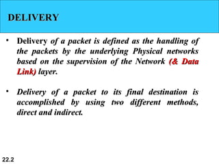 22.2
DELIVERYDELIVERY
• DeliveryDelivery of a packet is defined as the handling ofof a packet is defined as the handling of
the packets by the underlying Physical networksthe packets by the underlying Physical networks
based on the supervision of the Networkbased on the supervision of the Network (& Data(& Data
Link)Link) layer.layer.
• Delivery of a packet to its final destination isDelivery of a packet to its final destination is
accomplished by using two different methods,accomplished by using two different methods,
direct and indirect.direct and indirect.
 