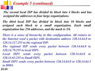 22.24
The second local ISP has divided its block into 4 blocks and has
assigned the addresses to four large organizations.
Example 5 (continued)
There is a sense of hierarchy in this configuration. All routers in
the Internet send a packet with destination address 120.14.64.0 to
120.14.127.255 to the regional ISP.
The regional ISP sends every packet between 120.14.64.0 to
120.14.79.255 to local ISP1.
Local ISP1 sends every packet between 120.14.64.0 to
120.14.65.255 to Small ISP1.
Small ISP1 sends every packet between 120.14.64.0 to 120.14.64.3
to H001.
The third local ISP has divided its block into 16 blocks and
assigned each block to a small organization. Each small
organization has 256 addresses, and the mask is /24.
 