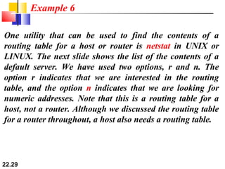 22.29
One utility that can be used to find the contents of a
routing table for a host or router is netstat in UNIX or
LINUX. The next slide shows the list of the contents of a
default server. We have used two options, r and n. The
option r indicates that we are interested in the routing
table, and the option n indicates that we are looking for
numeric addresses. Note that this is a routing table for a
host, not a router. Although we discussed the routing table
for a router throughout, a host also needs a routing table.
Example 6
 