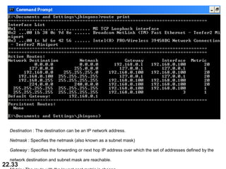 22.33
Destination : The destination can be an IP network address.
Netmask : Specifies the netmask (also known as a subnet mask)
Gateway : Specifies the forwarding or next hop IP address over which the set of addresses defined by the 
network destination and subnet mask are reachable. 
 