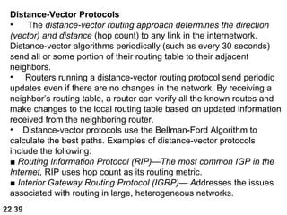 22.39
Distance-Vector Protocols
• The distance-vector routing approach determines the direction
(vector) and distance (hop count) to any link in the internetwork.
Distance-vector algorithms periodically (such as every 30 seconds)
send all or some portion of their routing table to their adjacent
neighbors.
• Routers running a distance-vector routing protocol send periodic
updates even if there are no changes in the network. By receiving a
neighbor’s routing table, a router can verify all the known routes and
make changes to the local routing table based on updated information
received from the neighboring router.
• Distance-vector protocols use the Bellman-Ford Algorithm to
calculate the best paths. Examples of distance-vector protocols
include the following:
■ Routing Information Protocol (RIP)—The most common IGP in the
Internet, RIP uses hop count as its routing metric.
■ Interior Gateway Routing Protocol (IGRP)— Addresses the issues
associated with routing in large, heterogeneous networks.
 