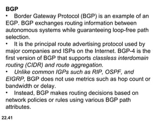 22.41
BGP
• Border Gateway Protocol (BGP) is an example of an
EGP. BGP exchanges routing information between
autonomous systems while guaranteeing loop-free path
selection.
• It is the principal route advertising protocol used by
major companies and ISPs on the Internet. BGP-4 is the
first version of BGP that supports classless interdomain
routing (CIDR) and route aggregation.
• Unlike common IGPs such as RIP, OSPF, and
EIGRP, BGP does not use metrics such as hop count or
bandwidth or delay.
• Instead, BGP makes routing decisions based on
network policies or rules using various BGP path
attributes.
 