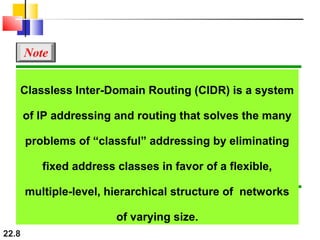 22.8
Classless Inter-Domain Routing (CIDR) is a system
of IP addressing and routing that solves the many
problems of “classful” addressing by eliminating
fixed address classes in favor of a flexible,
multiple-level, hierarchical structure of networks
of varying size.
Note
 
