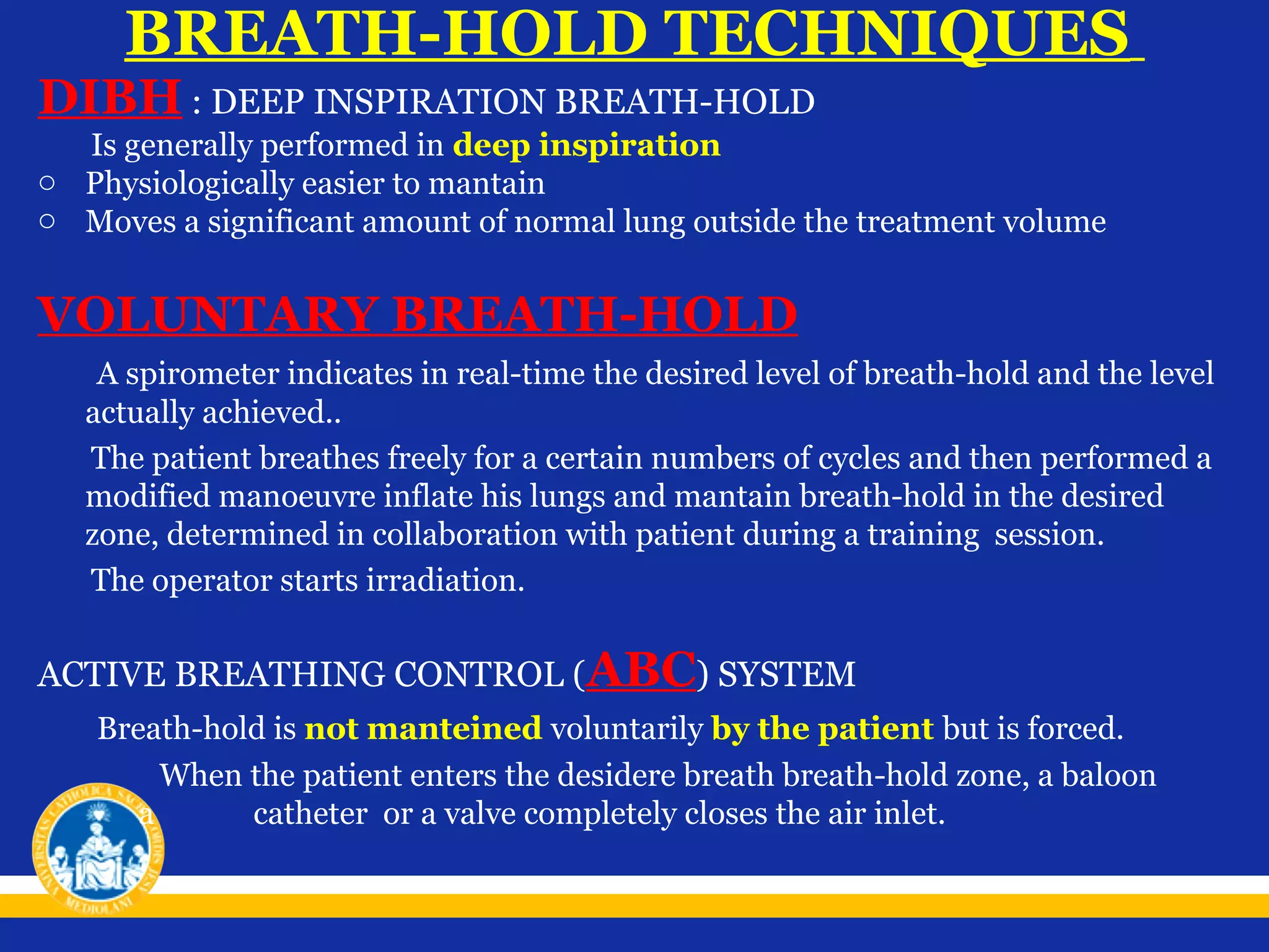 BREATH-HOLD TECHNIQUES

DIBH : DEEP INSPIRATION BREATH-HOLD

Is generally performed in deep inspiration
o Physiologically easier to mantain
o Moves a significant amount of normal lung outside the treatment volume

VOLUNTARY BREATH-HOLD
A spirometer indicates in real-time the desired level of breath-hold and the level
actually achieved..
The patient breathes freely for a certain numbers of cycles and then performed a
modified manoeuvre inflate his lungs and mantain breath-hold in the desired
zone, determined in collaboration with patient during a training session.
The operator starts irradiation.

ACTIVE BREATHING CONTROL (ABC) SYSTEM
Breath-hold is not manteined voluntarily by the patient but is forced.
When the patient enters the desidere breath breath-hold zone, a baloon
a
catheter or a valve completely closes the air inlet.

 