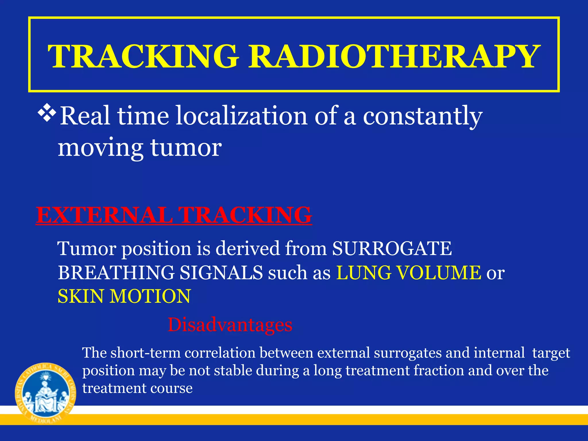 TRACKING RADIOTHERAPY
Real time localization of a constantly
moving tumor
EXTERNAL TRACKING
Tumor position is derived from SURROGATE
BREATHING SIGNALS such as LUNG VOLUME or
SKIN MOTION
Disadvantages
The short-term correlation between external surrogates and internal target
position may be not stable during a long treatment fraction and over the
treatment course

 