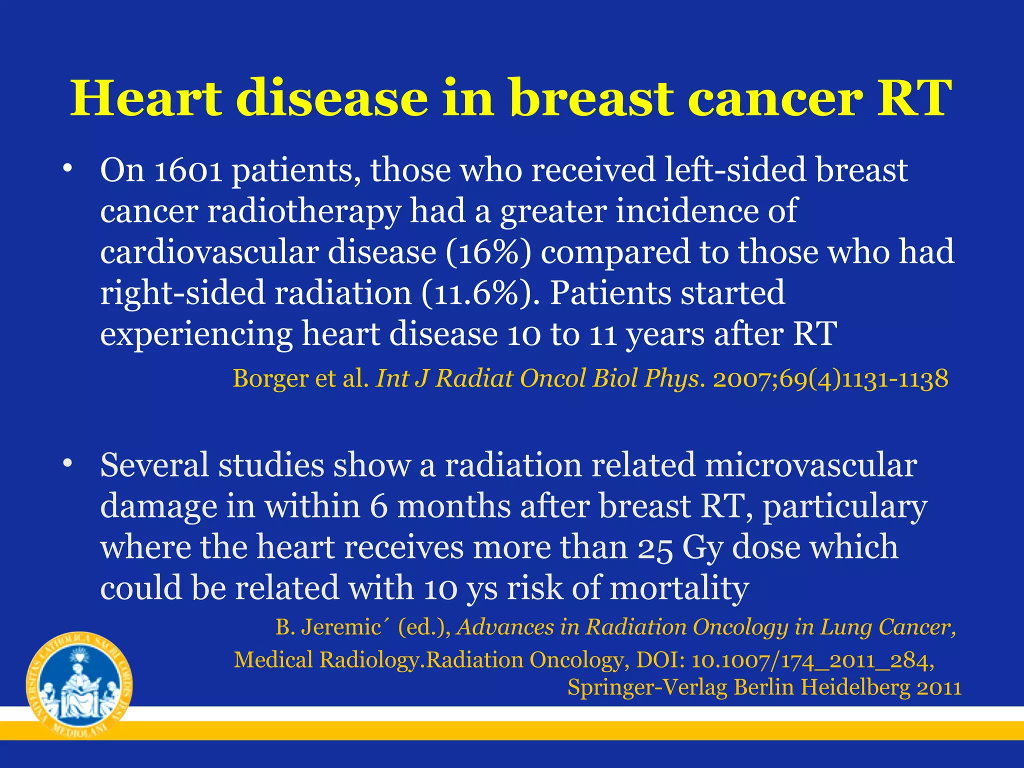 Heart disease in breast cancer RT
• On 1601 patients, those who received left-sided breast
cancer radiotherapy had a greater incidence of
cardiovascular disease (16%) compared to those who had
right-sided radiation (11.6%). Patients started
experiencing heart disease 10 to 11 years after RT
Borger et al. Int J Radiat Oncol Biol Phys. 2007;69(4)1131-1138

• Several studies show a radiation related microvascular
damage in within 6 months after breast RT, particulary
where the heart receives more than 25 Gy dose which
could be related with 10 ys risk of mortality
B. Jeremic´ (ed.), Advances in Radiation Oncology in Lung Cancer,
Medical Radiology.Radiation Oncology, DOI: 10.1007/174_2011_284,
Springer-Verlag Berlin Heidelberg 2011

 