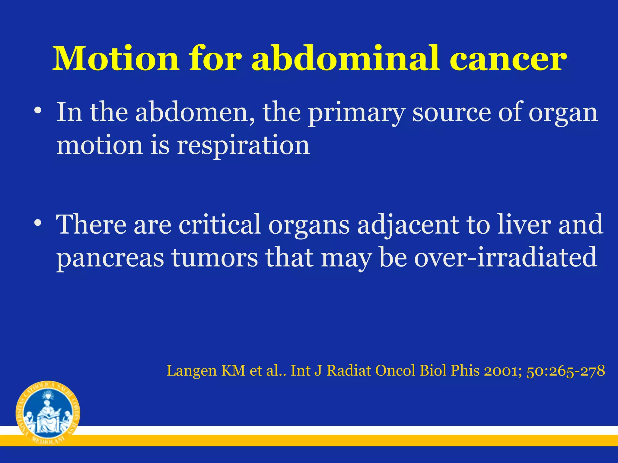 Motion for abdominal cancer
• In the abdomen, the primary source of organ
motion is respiration
• There are critical organs adjacent to liver and
pancreas tumors that may be over-irradiated

Langen KM et al.. Int J Radiat Oncol Biol Phis 2001; 50:265-278

 