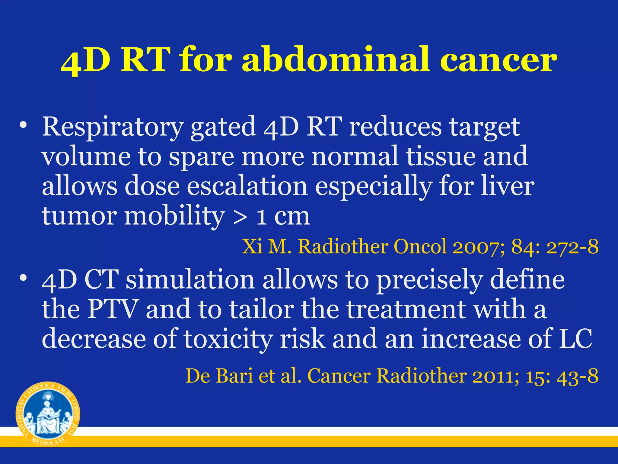 4D RT for abdominal cancer
• Respiratory gated 4D RT reduces target
volume to spare more normal tissue and
allows dose escalation especially for liver
tumor mobility > 1 cm
Xi M. Radiother Oncol 2007; 84: 272-8

• 4D CT simulation allows to precisely define
the PTV and to tailor the treatment with a
decrease of toxicity risk and an increase of LC
De Bari et al. Cancer Radiother 2011; 15: 43-8

 