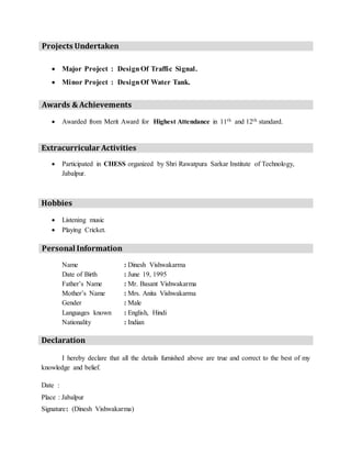 Projects Undertaken
 Major Project : DesignOf Traffic Signal.
 Minor Project : DesignOf Water Tank.
Awards & Achievements
 Awarded from Merit Award for Highest Attendance in 11th and 12th standard.
Extracurricular Activities
 Participated in CHESS organized by Shri Rawatpura Sarkar Institute of Technology,
Jabalpur.
Hobbies
 Listening music
 Playing Cricket.
Personal Information
Name : Dinesh Vishwakarma
Date of Birth : June 19, 1995
Father’s Name : Mr. Basant Vishwakarma
Mother’s Name : Mrs. Anita Vishwakarma
Gender : Male
Languages known : English, Hindi
Nationality : Indian
Declaration
I hereby declare that all the details furnished above are true and correct to the best of my
knowledge and belief.
Date :
Place : Jabalpur
Signature: (Dinesh Vishwakarma)
 