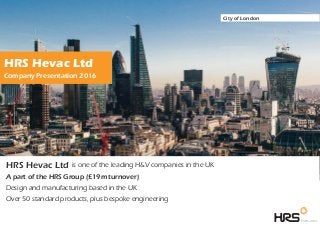HRS Hevac Ltd is one of the leading H&V companies in the UK
A part of the HRS Group (£19m turnover)
Design and manufacturing based in the UK
Over 50 standard products, plus bespoke engineering
Company Presentation 2016
HRS Hevac Ltd
City of London
 