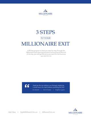 3 STEPS
MILLIONAIRE EXIT
A 90-day program to lead you step-by-step through the
Millionaire Exits planning process to ensure that at the end
of the day, you will get the price you want for the business
you want to run.
Steph has the rare ability to see through complexity. 
I would never do a deal without consulting her first.
Eric Beckwitt | CEO & Founder | Freightera Logistics
TO YOUR
Steph Sharp | Steph@MillionaireExits.com | MillioniareExits.com
 