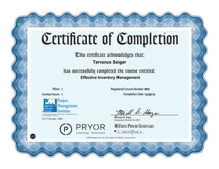 This certificate acknowledges that:
has successfully completed the course entitled:
Michael B. Hays
Executive Director & CEO
Certificate of Completion
5700 Broadmoor St., Ste. 300, Mission, KS 66202 www.pryor.com
U1
PDUs: Registered Course Number:
Contact Hours: Completion Date:
R.E.P Number: 3992
The PMI Registered Education Provider logo is a registered mark of the
Project Management Institute, Inc.
12/28/16
WIV
Effective Inventory Management
1
1
Terrance Seiger
 