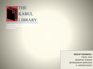 THE
KABUL
LIBRARY
YOUR GATEWAY TO A WIDE RANGE OF
SCIENTIFIC RESOURCES & RESEARCH
DATABASES
GROUP MEMBERS:
FAZAL HAQ
MUMTAZ AHMAD
BEHROZSHAH BAREKZAI
S. HASEEB SADAT
 