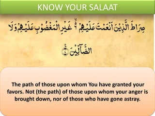 KNOW YOUR SALAAT
The path of those upon whom You have granted your
favors. Not (the path) of those upon whom your anger is
brought down, nor of those who have gone astray.
 