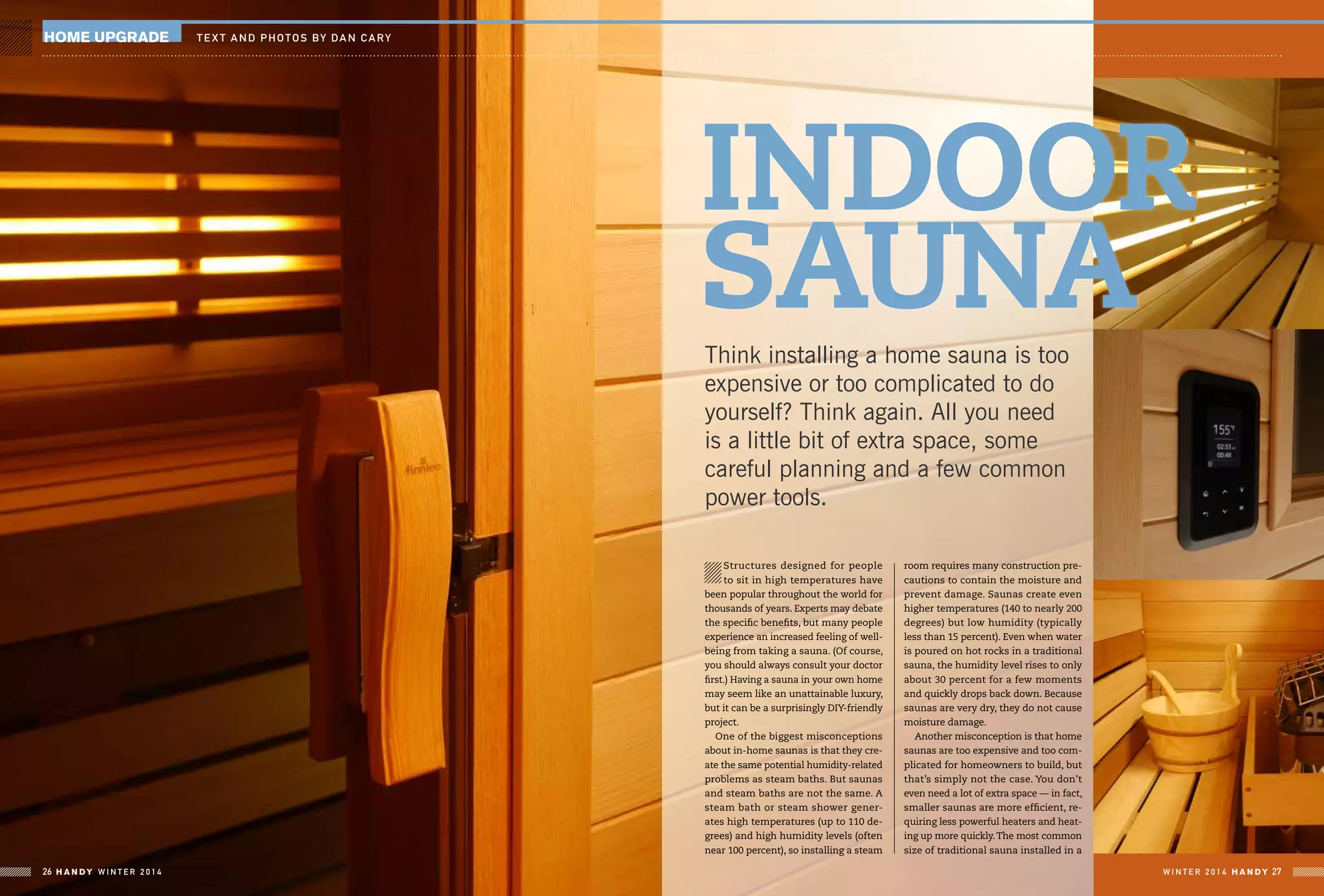 home upgrade TE X T and photos by DAN CARY
Structures designed for people
to sit in high temperatures have
been popular throughout the world for
thousands of years. Experts may debate
the specific benefits, but many people
experience an increased feeling of well-
being from taking a sauna. (Of course,
you should always consult your doctor
first.) Having a sauna in your own home
may seem like an unattainable luxury,
but it can be a surprisingly DIY-friendly
project.
One of the biggest misconceptions
about in-home saunas is that they cre-
ate the same potential humidity-related
problems as steam baths. But saunas
and steam baths are not the same. A
steam bath or steam shower gener-
ates high temperatures (up to 110 de-
grees) and high humidity levels (often
near 100 percent), so installing a steam
room requires many construction pre-
cautions to contain the moisture and
prevent damage. Saunas create even
higher temperatures (140 to nearly 200
degrees) but low humidity (typically
less than 15 percent). Even when water
is poured on hot rocks in a traditional
sauna, the humidity level rises to only
about 30 percent for a few moments
and quickly drops back down. Because
saunas are very dry, they do not cause
moisture damage.
Another misconception is that home
saunas are too expensive and too com-
plicated for homeowners to build, but
that’s simply not the case. You don’t
even need a lot of extra space — in fact,
smaller saunas are more efficient, re-
quiring less powerful heaters and heat-
ing up more quickly.The most common
size of traditional sauna installed in a
Think installing a home sauna is too
expensive or too complicated to do
yourself? Think again. All you need
is a little bit of extra space, some
careful planning and a few common
power tools.
INDOOR
Sauna
W I N T E R 2 0 1 4 HA N D Y 27HA N D Y W I N T E R 2 0 1 426
 