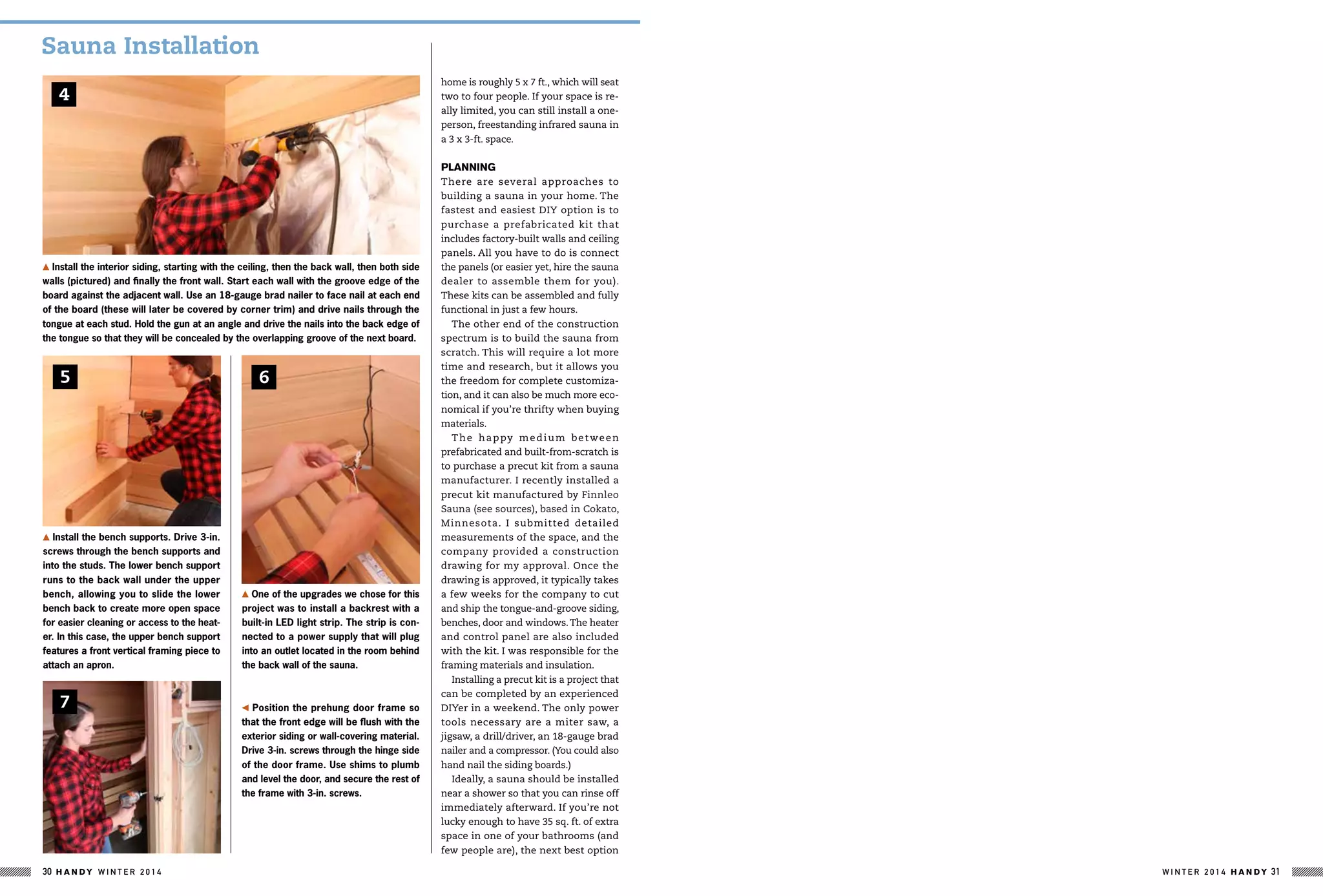 6
Install the bench supports. Drive 3-in.
screws through the bench supports and
into the studs. The lower bench support
runs to the back wall under the upper
bench, allowing you to slide the lower
bench back to create more open space
for easier cleaning or access to the heat-
er. In this case, the upper bench support
features a front vertical framing piece to
attach an apron.
Position the prehung door frame so
that the front edge will be flush with the
exterior siding or wall-covering material.
Drive 3-in. screws through the hinge side
of the door frame. Use shims to plumb
and level the door, and secure the rest of
the frame with 3-in. screws.
7
One of the upgrades we chose for this
project was to install a backrest with a
built-in LED light strip. The strip is con-
nected to a power supply that will plug
into an outlet located in the room behind
the back wall of the sauna.
Install the interior siding, starting with the ceiling, then the back wall, then both side
walls (pictured) and finally the front wall. Start each wall with the groove edge of the
board against the adjacent wall. Use an 18-gauge brad nailer to face nail at each end
of the board (these will later be covered by corner trim) and drive nails through the
tongue at each stud. Hold the gun at an angle and drive the nails into the back edge of
the tongue so that they will be concealed by the overlapping groove of the next board.
4
5
home is roughly 5 x 7 ft., which will seat
two to four people. If your space is re-
ally limited, you can still install a one-
person, freestanding infrared sauna in
a 3 x 3-ft. space.
Planning
There are several approaches to
building a sauna in your home. The
fastest and easiest DIY option is to
purchase a prefabricated kit that
includes factory-built walls and ceiling
panels. All you have to do is connect
the panels (or easier yet, hire the sauna
dealer to assemble them for you).
These kits can be assembled and fully
functional in just a few hours.
The other end of the construction
spectrum is to build the sauna from
scratch. This will require a lot more
time and research, but it allows you
the freedom for complete customiza-
tion, and it can also be much more eco-
nomical if you’re thrifty when buying
materials.
The happy medium between
prefabricated and built-from-scratch is
to purchase a precut kit from a sauna
manufacturer. I recently installed a
precut kit manufactured by Finnleo
Sauna (see sources), based in Cokato,
Minnesota. I submitted detailed
measurements of the space, and the
company provided a construction
drawing for my approval. Once the
drawing is approved, it typically takes
a few weeks for the company to cut
and ship the tongue-and-groove siding,
benches, door and windows.The heater
and control panel are also included
with the kit. I was responsible for the
framing materials and insulation.
Installing a precut kit is a project that
can be completed by an experienced
DIYer in a weekend. The only power
tools necessary are a miter saw, a
jigsaw, a drill/driver, an 18-gauge brad
nailer and a compressor. (You could also
hand nail the siding boards.)
Ideally, a sauna should be installed
near a shower so that you can rinse off
immediately afterward. If you’re not
lucky enough to have 35 sq. ft. of extra
space in one of your bathrooms (and
few people are), the next best option
Sauna Installation
W I N T E R 2 0 1 4 H A N D Y 31H A N D Y W I N T E R 2 0 1 430
 