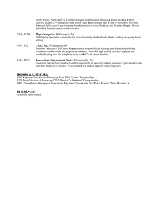 World Series, Penn State vs. Central Michigan football game, Brooks & Dunn and Big & Rich
concert, and the 13th annual Advanta World Team Tennis Smash Hits Event co-hosted by Sir Elton
John and Billie Jean King featuring Anna Kournikova, Andy Roddick, and Martina Hingis. Photos
published from the Associated Press wire.
5/04 - 12/04 Hope Enterprises, Williamsport, PA
Habilitative Specialist responsible for care of mentally disabled individuals residing in a group home
setting.
5/98 - 3/02 AT&T, Inc., Williamsport, PA
Business Directory Call Center Representative responsible for locating and dispatching toll free
telephone numbers from the proprietary database. Provided high quality customer support and
troubleshooting over the telephone from an AT&T call center location.
4/96 - 10/97 Lowes Home Improvement Center, Montoursville, PA
Customer Service/Merchandise Handler responsible for securely loading customer’s purchased goods
into their respective vehicles. Also operated in a cashier capacity when necessary.
HONORS & ACTIVITIES:
1990 Keystone State Games Runner-up State Table Tennis Championship
1990 Team Member of Runner-up PIAA District IV Basketball Championship
2007 Pennsylvania Newspaper Association, Keystone Press Awards First Place, Feature Photo, Division IV
REFERENCES:
Available upon request.
 