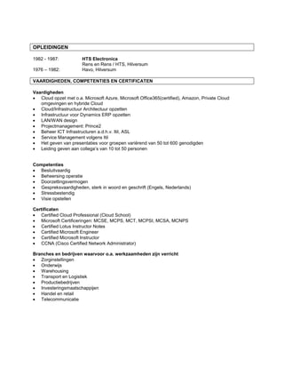 OPLEIDINGEN
1982 - 1987: HTS Electronica
Rens en Rens / HTS, Hilversum
1976 – 1982: Havo, Hilversum
VAARDIGHEDEN, COMPETENTIES EN CERTIFICATEN
Vaardigheden
 Cloud opzet met o.a. Microsoft Azure, Microsoft Office365(certified), Amazon, Private Cloud
omgevingen en hybride Cloud
 Cloud/Infrastructuur Architectuur opzetten
 Infrastructuur voor Dynamics ERP opzetten
 LAN/WAN design
 Projectmanagement: Prince2
 Beheer ICT Infrastructuren a.d.h.v. Itil, ASL
 Service Management volgens Itil
 Het geven van presentaties voor groepen variërend van 50 tot 600 genodigden
 Leiding geven aan collega’s van 10 tot 50 personen
Competenties
 Besluitvaardig
 Beheersing operatie
 Doorzettingsvermogen
 Gespreksvaardigheden, sterk in woord en geschrift (Engels, Nederlands)
 Stressbestendig
 Visie opstellen
Certificaten
 Certified Cloud Professional (Cloud School)
 Microsoft Certificeringen: MCSE, MCPS, MCT, MCPSI, MCSA, MCNPS
 Certified Lotus Instructor Notes
 Certified Microsoft Engineer
 Certified Microsoft Instructor
 CCNA (Cisco Certified Network Administrator)
Branches en bedrijven waarvoor o.a. werkzaamheden zijn verricht
 Zorginstellingen
 Onderwijs
 Warehousing
 Transport en Logistiek
 Productiebedrijven
 Investeringsmaatschappijen
 Handel en retail
 Telecommunicatie
 