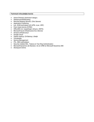 Technisch inhoudelijke kennis
 Active Directory (technisch design)
 Webservers/Webhosting
 Remote Desktop Servers, Citrix Servers
 Application Publishing
 Lan, WAN technieken ((E-)VPN, vLan, VRF)
 Cisco basis kennis (CCNA)
 Office365 incl. koppelingen (dirsync, ADFS)
 Microsoft Azure Infrastructure As a Service
 Amazon Infrastructuur
 Google Cloud
 Veeam backup, CA Backup, Uitwijk
 Virtualisatie
 Service Management
 ITIL, ISM methodieken
 Security middels SSL, Tokens en Two Way Authentication
 Microsoft Dynamics als Navision, Ax en CRM en Microsoft Dynamics 365
 Sharepoint Online
 