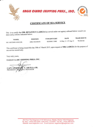 E*GE OJnnOtiltPPtnG PiltJt., tnc.
ffi
CERTIFICATE OF SEA SERYICE
This is to certiff that MR. RENANTE p. LADEZAhas served under our agency onboard below vessel/s on
dates and positions indicated below:
DATE TRADEROUTE
14May 12-07 Atgl2 Worldwide
This certificate is being issued this day 30th of
sea service record onlY.
Very truly yours,
EAGLfl CLARC SHIPPING PHILS.INC.
March 20t5,upon request of MR' LADF,ZAfoT the purpose of
VESSEL
MV ARTEMIS ANGLER
CAPT,
PRE,SIDENT
POSITION TYPE/KWT/GRT
ABLE SEAMAN SEISMIC//3080
T. Af,CILLA SR.
L MANAGER
6th FloorThe Gregorian2lTB TaftAvenue, Malate, Manila 1004 Philippines
Tel. Nos.: (+632) 525-2285 / 536-0755 1710-9205 Fax No.: (+632) 484-0215
Website: vwvw.eag leclarc. com Emai I Address: eag leclarc@eagleclarc.com
 