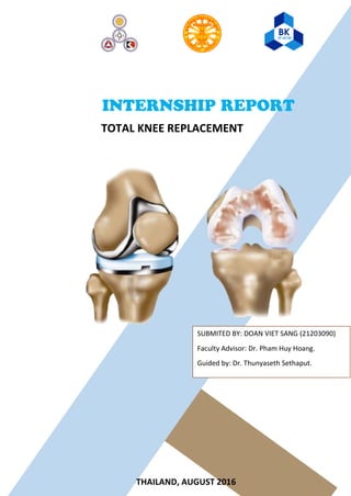INTERNSHIP REPORT
TOTAL KNEE REPLACEMENT
SUBMITED BY: DOAN VIET SANG (21203090)
Faculty Advisor: Dr. Pham Huy Hoang.
Guided by: Dr. Thunyaseth Sethaput.
THAILAND, AUGUST 2016
 