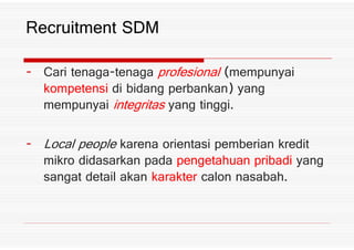 Cari tenaga tenaga profesional *mempunyai
kompetensi di bidang perbankan+ yang
mempunyai integritas yang tinggi%
Recruitment SDM
Local people karena orientasi pemberian kredit
mikro didasarkan pada pengetahuan pribadi yang
sangat detail akan karakter calon nasabah%
 