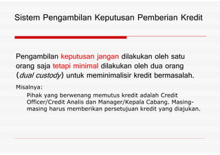 Pengambilan keputusan jangan dilakukan oleh satu
orang saja tetapi minimal dilakukan oleh dua orang
*dual custody+ untuk meminimalisir kredit bermasalah%
Sistem Pengambilan Keputusan Pemberian Kredit
*dual custody+ untuk meminimalisir kredit bermasalah%
Misalnya:
Pihak yang berwenang memutus kredit adalah Credit
Officer/Credit Analis dan Manager/Kepala Cabang. Masing-
masing harus memberikan persetujuan kredit yang diajukan.
 