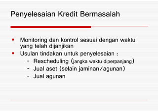 Monitoring dan kontrol sesuai dengan waktu
yang telah dijanjikan
Usulan tindakan untuk penyelesaian 4
Penyelesaian Kredit Bermasalah
Usulan tindakan untuk penyelesaian 4
Rescheduling *jangka waktu diperpanjang+
Jual aset *selain jaminan3agunan+
Jual agunan
 