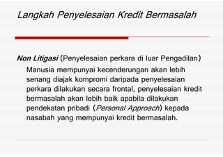 Non Litigasi *Penyelesaian perkara di luar Pengadilan+
Manusia mempunyai kecenderungan akan lebih
senang diajak kompromi daripada penyelesaian
Langkah Penyelesaian Kredit Bermasalah
Manusia mempunyai kecenderungan akan lebih
senang diajak kompromi daripada penyelesaian
perkara dilakukan secara frontal7 penyelesaian kredit
bermasalah akan lebih baik apabila dilakukan
pendekatan pribadi *Personal Approach+ kepada
nasabah yang mempunyai kredit bermasalah%
 
