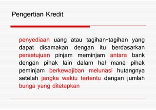 penyediaan uang atau tagihan tagihan yang
dapat disamakan dengan itu berdasarkan
persetujuan pinjam meminjam antara bank
Pengertian Kredit
persetujuan pinjam meminjam antara bank
dengan pihak lain dalam hal mana pihak
peminjam berkewajiban melunasi hutangnya
setelah jangka waktu tertentu dengan jumlah
bunga yang ditetapkan
 
