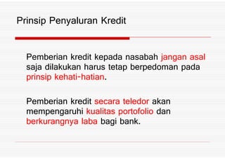 Prinsip Penyaluran Kredit
Pemberian kredit kepada nasabah jangan asal
saja dilakukan harus tetap berpedoman pada
prinsip kehati hatian%prinsip kehati hatian%
Pemberian kredit secara teledor akan
mempengaruhi kualitas portofolio dan
berkurangnya laba bagi bank%
 