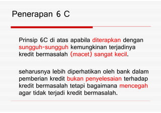 Prinsip .C di atas apabila diterapkan dengan
sungguh sungguh kemungkinan terjadinya
kredit bermasalah *macet+ sangat kecil%
Penerapan . C
kredit bermasalah *macet+ sangat kecil%
seharusnya lebih diperhatikan oleh bank dalam
pemberian kredit bukan penyelesaian terhadap
kredit bermasalah tetapi bagaimana mencegah
agar tidak terjadi kredit bermasalah%
 